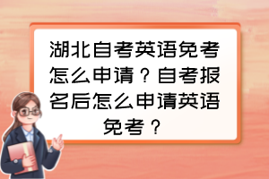 湖北自考英語免考怎么申請？自考報名后怎么申請英語免考？