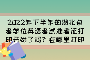 2022年下半年的湖北自考學位英語考試準考證打印開始了嗎？在哪里打印