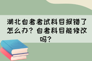 湖北自考考試科目報錯了怎么辦？自考科目能修改嗎？