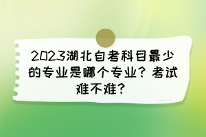 2023湖北自考科目最少的專業是哪個專業？考試難不難？