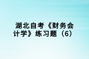 湖北自考《財務會計學》練習題（6）