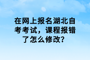 在網上報名湖北自考考試，課程報錯了怎么修改？