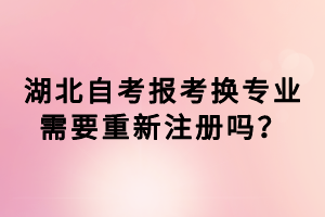 湖北自考報考換專業需要重新注冊嗎？