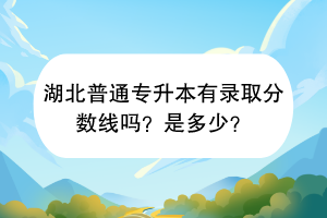 湖北普通專升本有錄取分數線嗎？是多少？