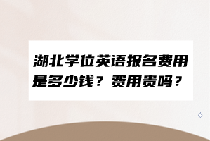 湖北學位英語報名費用是多少錢？費用貴嗎？