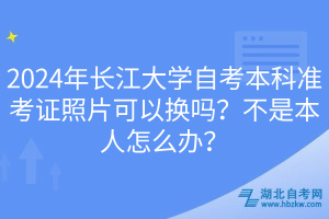 2024年長江大學(xué)自考本科準(zhǔn)考證照片可以換嗎？不是本人怎么辦？