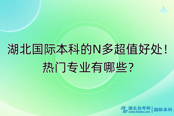 湖北國際本科的N多超值好處！熱門專業有哪些？