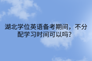 湖北學位英語備考期間，不分配學習時間可以嗎？