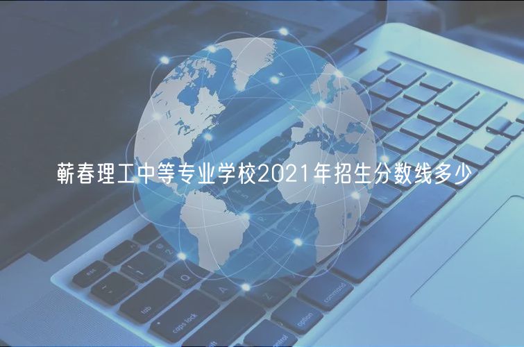 蘄春理工中等專業學校2021年招生分數線多少