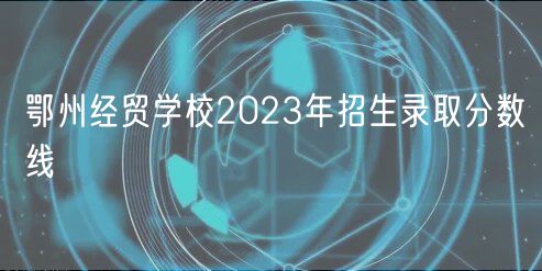 鄂州經貿學校2023年招生錄取分數線