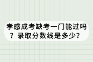 孝感成考缺考一門能過嗎？錄取分數線是多少？