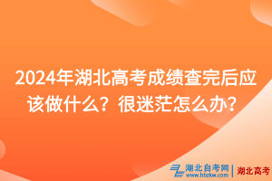 2024年湖北高考成績查完后應該做什么？很迷茫怎么辦？