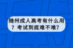 隨州成人高考有什么用？考試到底難不難？