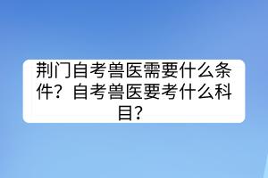 荊門自考獸醫需要什么條件？自考獸醫要考什么科目？