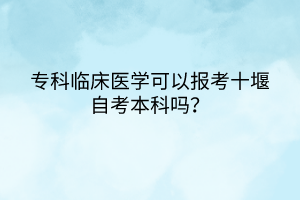 ?？婆R床醫(yī)學(xué)可以報(bào)考十堰自考本科嗎？