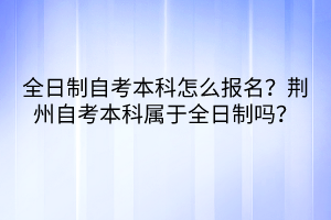 全日制自考本科怎么報名？荊州自考本科屬于全日制嗎？