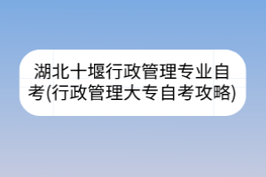 湖北十堰行政管理專(zhuān)業(yè)自考(行政管理大專(zhuān)自考攻略)