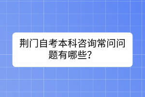 荊門自考本科咨詢常問問題有哪些？