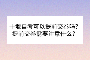 十堰自考可以提前交卷嗎？提前交卷需要注意什么？