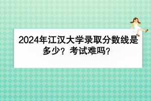 2024年江漢大學錄取分數線是多少？考試難嗎？