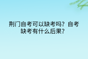 荊門自考可以缺考嗎？自考缺考有什么后果？