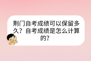 荊門自考成績可以保留多久？自考成績是怎么計算的？