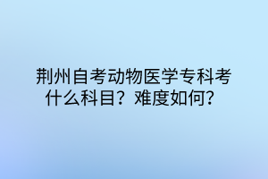 荊州自考動物醫學專科考什么科目？難度如何？