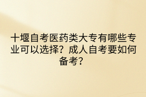 十堰自考醫(yī)藥類大專有哪些專業(yè)可以選擇？成人自考要如何備考？