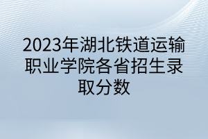 2023年湖北鐵道運輸職業學院各省招生錄取分數