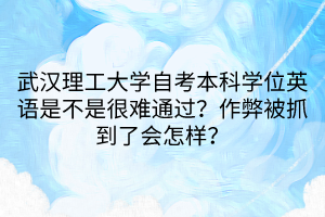 武漢理工大學自考本科學位英語是不是很難通過？作弊被抓到了會怎樣？