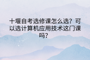 十堰自考選修課怎么選？可以選計(jì)算機(jī)應(yīng)用技術(shù)這門(mén)課嗎？