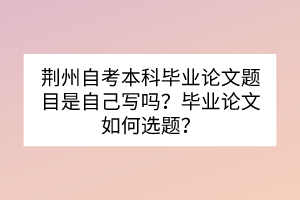 荊州自考本科畢業論文題目是自己寫嗎？畢業論文如何選題？