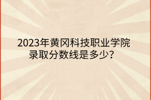 2023年黃岡科技職業學院錄取分數線是多少？