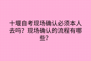 十堰自考現(xiàn)場確認必須本人去嗎？現(xiàn)場確認的流程有哪些？