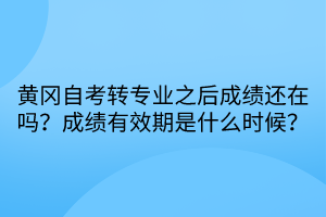 黃岡自考轉專業之后成績還在嗎？成績有效期是什么時候？