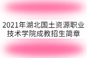 2021年湖北國土資源職業技術學院成教招生簡章已公布