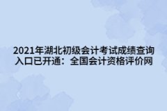 2021年湖北初級會計考試成績查詢入口已開通：全國會計資格評價網