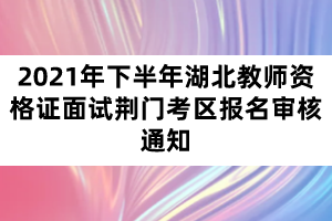 2021年下半年湖北教師資格證面試荊門考區報名審核通知