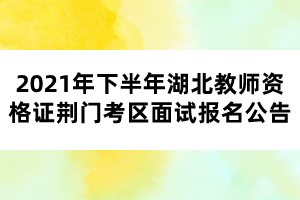 2021年下半年湖北教師資格證荊門考區面試報名公告