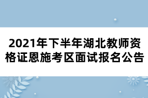 2021年下半年湖北教師資格證恩施考區面試報名公告