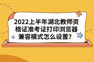 2022上半年湖北教師資格證準考證打印瀏覽器兼容模式怎么設置？