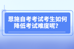 恩施自考考試考生如何降低考試難度呢？