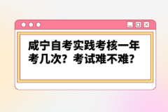 咸寧自考實踐考核一年考幾次？考試難不難？